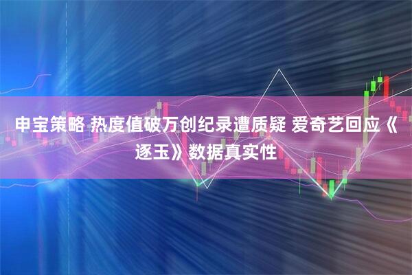 申宝策略 热度值破万创纪录遭质疑 爱奇艺回应《逐玉》数据真实性