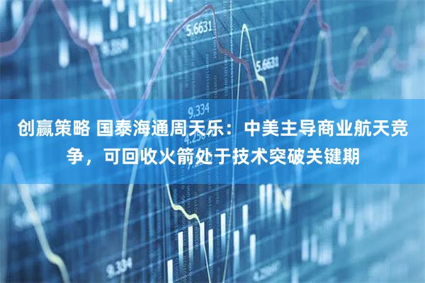 创赢策略 国泰海通周天乐：中美主导商业航天竞争，可回收火箭处于技术突破关键期