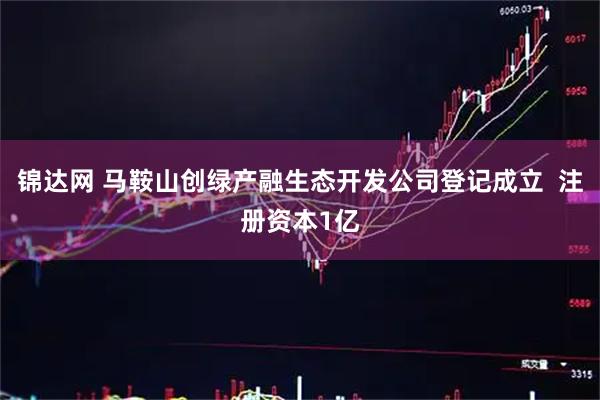 锦达网 马鞍山创绿产融生态开发公司登记成立  注册资本1亿