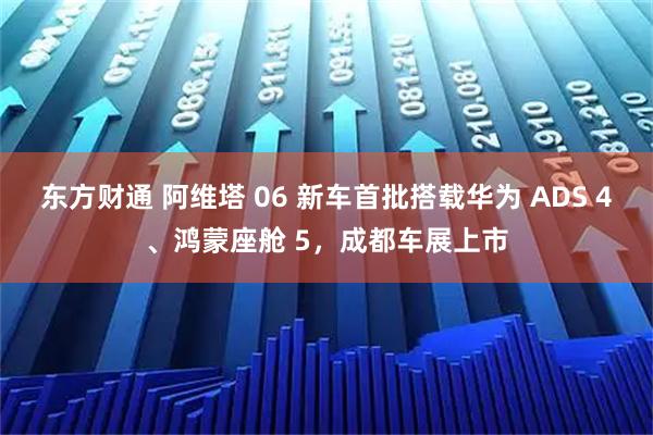 东方财通 阿维塔 06 新车首批搭载华为 ADS 4、鸿蒙座舱 5，成都车展上市