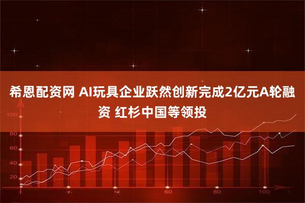希恩配资网 AI玩具企业跃然创新完成2亿元A轮融资 红杉中国等领投
