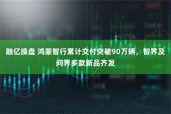 融亿操盘 鸿蒙智行累计交付突破90万辆，智界及问界多款新品齐发