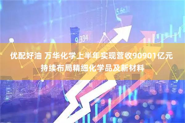 优配好油 万华化学上半年实现营收90901亿元 持续布局精细化学品及新材料