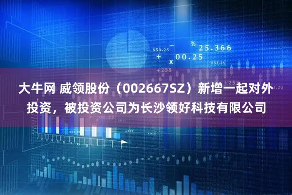 大牛网 威领股份（002667SZ）新增一起对外投资，被投资公司为长沙领好科技有限公司