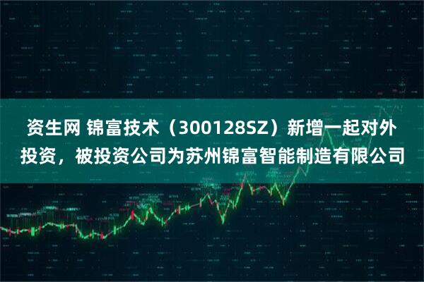 资生网 锦富技术（300128SZ）新增一起对外投资，被投资公司为苏州锦富智能制造有限公司