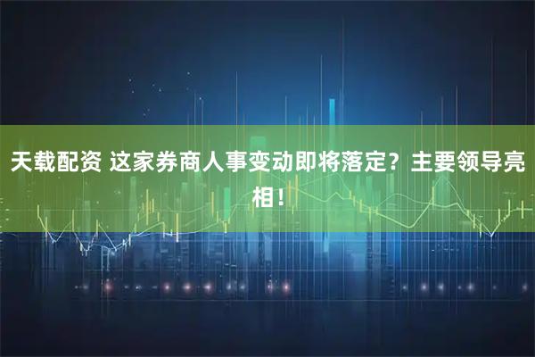 天载配资 这家券商人事变动即将落定？主要领导亮相！