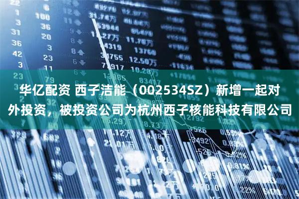 华亿配资 西子洁能（002534SZ）新增一起对外投资，被投资公司为杭州西子核能科技有限公司