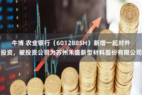 牛博 农业银行（601288SH）新增一起对外投资，被投资公司为苏州禾盛新型材料股份有限公司