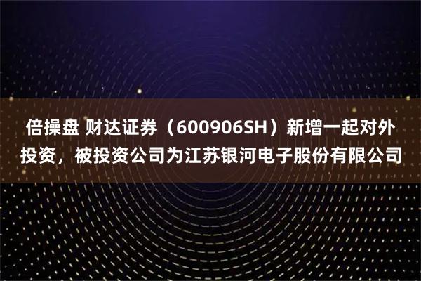 倍操盘 财达证券（600906SH）新增一起对外投资，被投资公司为江苏银河电子股份有限公司