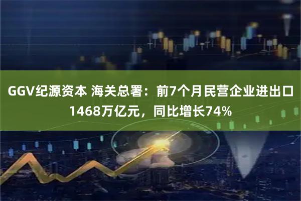 GGV纪源资本 海关总署：前7个月民营企业进出口1468万亿元，同比增长74%