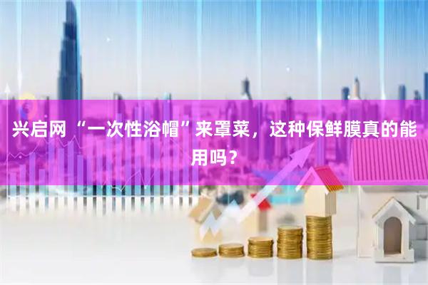 兴启网 “一次性浴帽”来罩菜，这种保鲜膜真的能用吗？