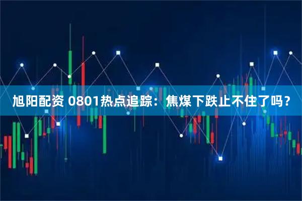 旭阳配资 0801热点追踪：焦煤下跌止不住了吗？