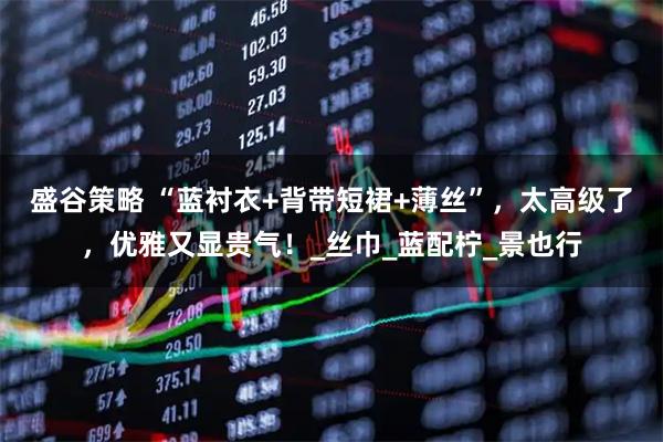 盛谷策略 “蓝衬衣+背带短裙+薄丝”，太高级了，优雅又显贵气！_丝巾_蓝配柠_景也行