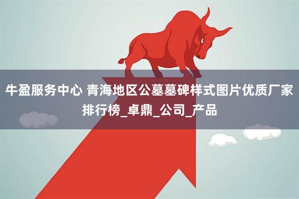 牛盈服务中心 青海地区公墓墓碑样式图片优质厂家排行榜_卓鼎_公司_产品