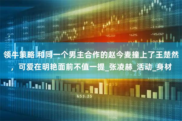 领牛策略 和同一个男主合作的赵今麦撞上了王楚然，可爱在明艳面前不值一提_张凌赫_活动_身材
