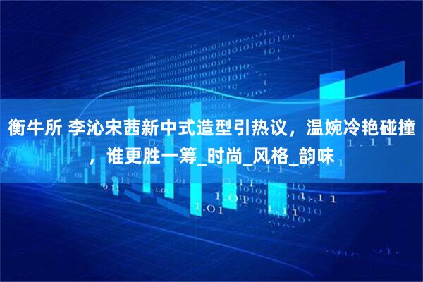 衡牛所 李沁宋茜新中式造型引热议，温婉冷艳碰撞，谁更胜一筹_时尚_风格_韵味