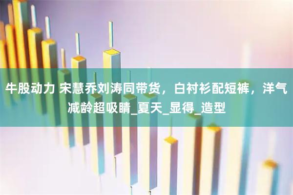 牛股动力 宋慧乔刘涛同带货，白衬衫配短裤，洋气减龄超吸睛_夏天_显得_造型