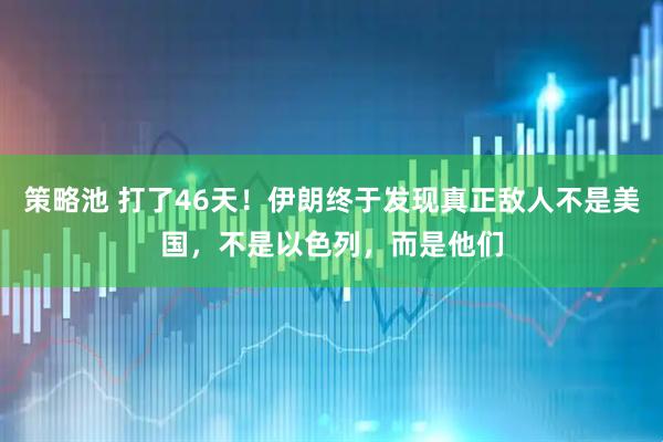 策略池 打了46天！伊朗终于发现真正敌人不是美国，不是以色列，而是他们