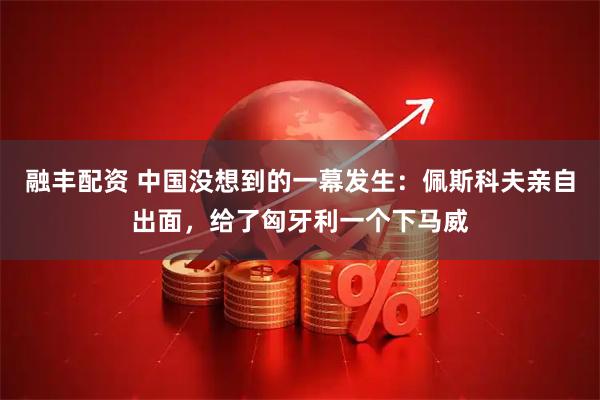 融丰配资 中国没想到的一幕发生：佩斯科夫亲自出面，给了匈牙利一个下马威