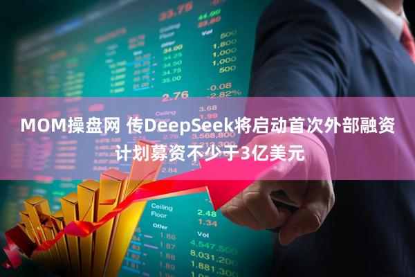 MOM操盘网 传DeepSeek将启动首次外部融资 计划募资不少于3亿美元