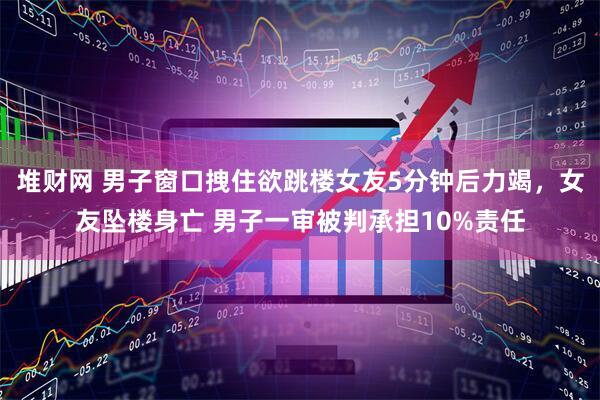 堆财网 男子窗口拽住欲跳楼女友5分钟后力竭，女友坠楼身亡 男子一审被判承担10%责任