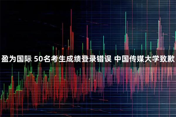 盈为国际 50名考生成绩登录错误 中国传媒大学致歉