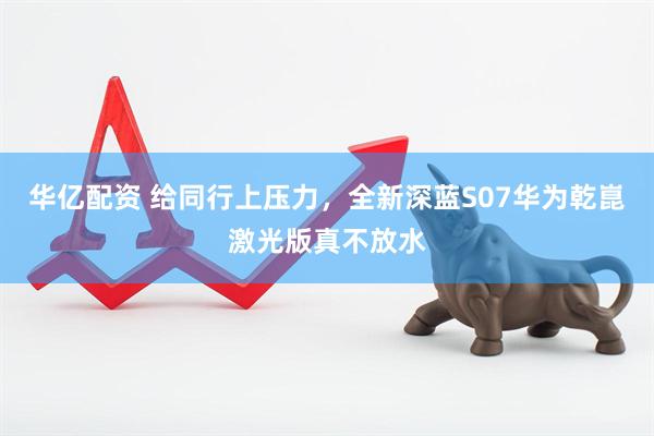 华亿配资 给同行上压力，全新深蓝S07华为乾崑激光版真不放水