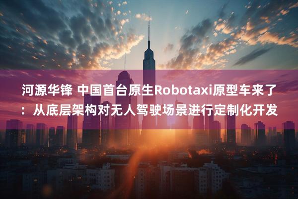 河源华锋 中国首台原生Robotaxi原型车来了：从底层架构对无人驾驶场景进行定制化开发