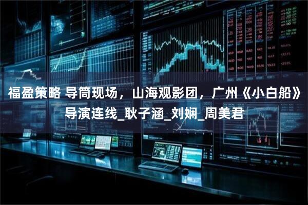 福盈策略 导筒现场，山海观影团，广州《小白船》导演连线_耿子涵_刘娴_周美君