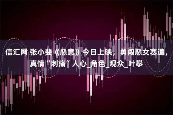 信汇网 张小斐《恶意》今日上映，勇闯恶女赛道，真情“刺痛”人心_角色_观众_叶攀