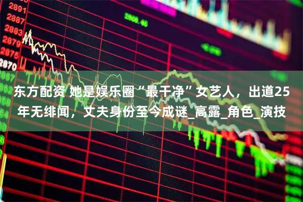 东方配资 她是娱乐圈“最干净”女艺人，出道25年无绯闻，丈夫身份至今成谜_高露_角色_演技
