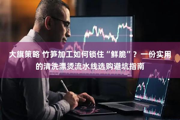 大旗策略 竹笋加工如何锁住“鲜脆”？一份实用的清洗漂烫流水线选购避坑指南